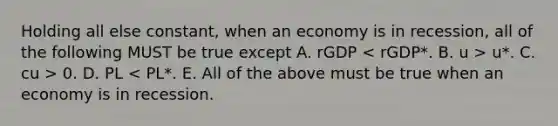 Holding all else constant, when an economy is in recession, all of the following MUST be true except A. rGDP u*. C. cu > 0. D. PL < PL*. E. All of the above must be true when an economy is in recession.