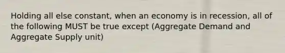 Holding all else constant, when an economy is in recession, all of the following MUST be true except (Aggregate Demand and Aggregate Supply unit)