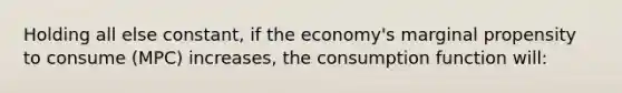 Holding all else constant, if the economy's marginal propensity to consume (MPC) increases, the consumption function will: