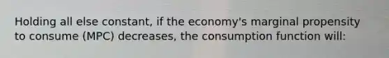 Holding all else constant, if the economy's marginal propensity to consume (MPC) decreases, the consumption function will: