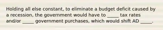 Holding all else constant, to eliminate a <a href='https://www.questionai.com/knowledge/kHlHLhJysW-budget-deficit' class='anchor-knowledge'>budget deficit</a> caused by a recession, the government would have to _____ tax rates and/or _____ government purchases, which would shift AD _____.