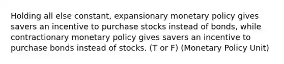 Holding all else constant, expansionary monetary policy gives savers an incentive to purchase stocks instead of bonds, while contractionary monetary policy gives savers an incentive to purchase bonds instead of stocks. (T or F) (Monetary Policy Unit)