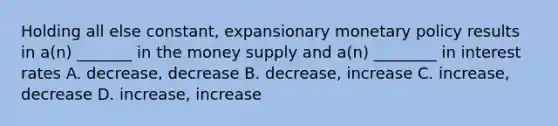 Holding all else constant, expansionary <a href='https://www.questionai.com/knowledge/kEE0G7Llsx-monetary-policy' class='anchor-knowledge'>monetary policy</a> results in a(n) _______ in the money supply and a(n) ________ in interest rates A. decrease, decrease B. decrease, increase C. increase, decrease D. increase, increase