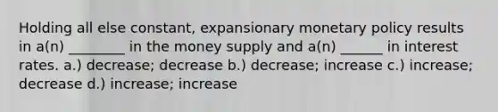 Holding all else constant, expansionary monetary policy results in a(n) ________ in the money supply and a(n) ______ in interest rates. a.) decrease; decrease b.) decrease; increase c.) increase; decrease d.) increase; increase