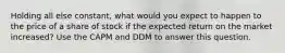 Holding all else constant, what would you expect to happen to the price of a share of stock if the expected return on the market increased? Use the CAPM and DDM to answer this question.