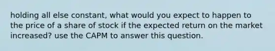 holding all else constant, what would you expect to happen to the price of a share of stock if the expected return on the market increased? use the CAPM to answer this question.