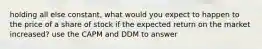 holding all else constant, what would you expect to happen to the price of a share of stock if the expected return on the market increased? use the CAPM and DDM to answer