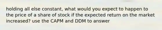 holding all else constant, what would you expect to happen to the price of a share of stock if the expected return on the market increased? use the CAPM and DDM to answer