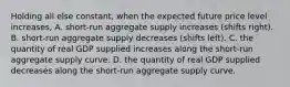 Holding all else constant, when the expected future price level increases, A. short-run aggregate supply increases (shifts right). B. short-run aggregate supply decreases (shifts left). C. the quantity of real GDP supplied increases along the short-run aggregate supply curve. D. the quantity of real GDP supplied decreases along the short-run aggregate supply curve.