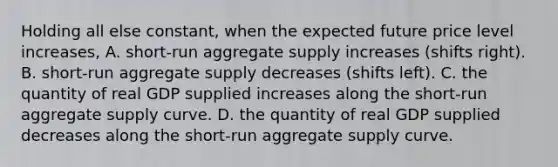 Holding all else constant, when the expected future price level increases, A. short-run aggregate supply increases (shifts right). B. short-run aggregate supply decreases (shifts left). C. the quantity of real GDP supplied increases along the short-run aggregate supply curve. D. the quantity of real GDP supplied decreases along the short-run aggregate supply curve.