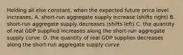 Holding all else constant, when the expected future price level increases, A. short-run aggregate supply increase (shifts right) B. short-run aggregate supply decreases (shifts left) C. the quantity of real GDP supplied increases along the short-run aggregate supply curve. D. the quantity of real GDP supplies decreases along the short-run aggregate supply curve