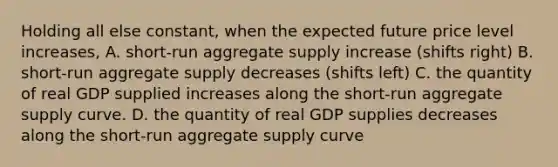 Holding all else constant, when the expected future price level increases, A. short-run aggregate supply increase (shifts right) B. short-run aggregate supply decreases (shifts left) C. the quantity of real GDP supplied increases along the short-run aggregate supply curve. D. the quantity of real GDP supplies decreases along the short-run aggregate supply curve