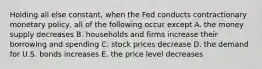 Holding all else constant, when the Fed conducts contractionary monetary policy, all of the following occur except A. the money supply decreases B. households and firms increase their borrowing and spending C. stock prices decrease D. the demand for U.S. bonds increases E. the price level decreases