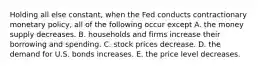 Holding all else constant, when the Fed conducts contractionary monetary policy, all of the following occur except A. the money supply decreases. B. households and firms increase their borrowing and spending. C. stock prices decrease. D. the demand for U.S. bonds increases. E. the price level decreases.