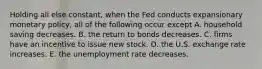 Holding all else constant, when the Fed conducts expansionary monetary policy, all of the following occur except A. household saving decreases. B. the return to bonds decreases. C. firms have an incentive to issue new stock. D. the U.S. exchange rate increases. E. the unemployment rate decreases.