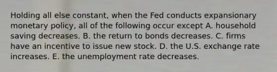 Holding all else constant, when the Fed conducts expansionary monetary policy, all of the following occur except A. household saving decreases. B. the return to bonds decreases. C. firms have an incentive to issue new stock. D. the U.S. exchange rate increases. E. the unemployment rate decreases.