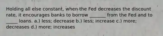 Holding all else constant, when the Fed decreases the discount rate, it encourages banks to borrow _______ from the Fed and to _____ loans. a.) less; decrease b.) less; increase c.) more; decreases d.) more; increases