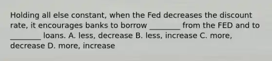 Holding all else constant, when the Fed decreases the discount rate, it encourages banks to borrow ________ from the FED and to ________ loans. A. less, decrease B. less, increase C. more, decrease D. more, increase