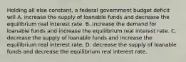 Holding all else​ constant, a federal government budget deficit will A. increase the supply of loanable funds and decrease the equilibrium real interest rate. B. increase the demand for loanable funds and increase the equilibrium real interest rate. C. decrease the supply of loanable funds and increase the equilibrium real interest rate. D. decrease the supply of loanable funds and decrease the equilibrium real interest rate.