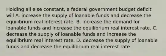 Holding all else​ constant, a federal government budget deficit will A. increase the supply of loanable funds and decrease the equilibrium real interest rate. B. increase the demand for loanable funds and increase the equilibrium real interest rate. C. decrease the supply of loanable funds and increase the equilibrium real interest rate. D. decrease the supply of loanable funds and decrease the equilibrium real interest rate.