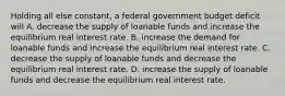 Holding all else​ constant, a federal government budget deficit will A. decrease the supply of loanable funds and increase the equilibrium real interest rate. B. increase the demand for loanable funds and increase the equilibrium real interest rate. C. decrease the supply of loanable funds and decrease the equilibrium real interest rate. D. increase the supply of loanable funds and decrease the equilibrium real interest rate.