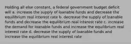 Holding all else constant, a federal government budget deficit will a. increase the supply of loanable funds and decrease the equilibrium real interest rate b. decrease the supply of loanable funds and decrease the equilibrium real interest rate c. increase the demand for loanable funds and increase the equilibrium real interest rate d. decrease the supply of loanable funds and increase the equilibrium real interest rate