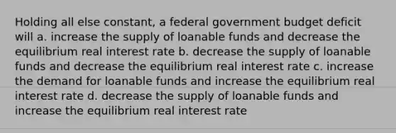 Holding all else constant, a federal government budget deficit will a. increase the supply of loanable funds and decrease the equilibrium real interest rate b. decrease the supply of loanable funds and decrease the equilibrium real interest rate c. increase the demand for loanable funds and increase the equilibrium real interest rate d. decrease the supply of loanable funds and increase the equilibrium real interest rate