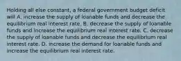 Holding all else constant, a federal government budget deficit will A. increase the supply of loanable funds and decrease the equilibrium real interest rate. B. decrease the supply of loanable funds and increase the equilibrium real interest rate. C. decrease the supply of loanable funds and decrease the equilibrium real interest rate. D. increase the demand for loanable funds and increase the equilibrium real interest rate.