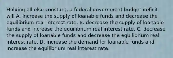 Holding all else constant, a federal government budget deficit will A. increase the supply of loanable funds and decrease the equilibrium real interest rate. B. decrease the supply of loanable funds and increase the equilibrium real interest rate. C. decrease the supply of loanable funds and decrease the equilibrium real interest rate. D. increase the demand for loanable funds and increase the equilibrium real interest rate.