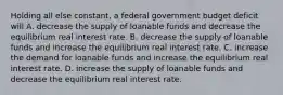 Holding all else​ constant, a federal government budget deficit will A. decrease the supply of loanable funds and decrease the equilibrium real interest rate. B. decrease the supply of loanable funds and increase the equilibrium real interest rate. C. increase the demand for loanable funds and increase the equilibrium real interest rate. D. increase the supply of loanable funds and decrease the equilibrium real interest rate.