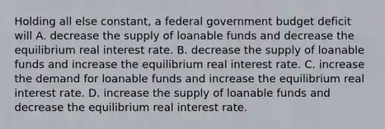 Holding all else​ constant, a federal government budget deficit will A. decrease the supply of loanable funds and decrease the equilibrium real interest rate. B. decrease the supply of loanable funds and increase the equilibrium real interest rate. C. increase the demand for loanable funds and increase the equilibrium real interest rate. D. increase the supply of loanable funds and decrease the equilibrium real interest rate.