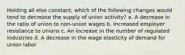 Holding all else constant, which of the following changes would tend to decrease the supply of union activity? a. A decrease in the ratio of union to non-union wages b. Increased employer resistance to unions c. An increase in the number of regulated industries d. A decrease in the wage elasticity of demand for union labor