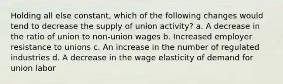 Holding all else constant, which of the following changes would tend to decrease the supply of union activity? a. A decrease in the ratio of union to non-union wages b. Increased employer resistance to unions c. An increase in the number of regulated industries d. A decrease in the wage elasticity of demand for union labor