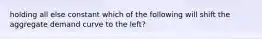 holding all else constant which of the following will shift the aggregate demand curve to the left?