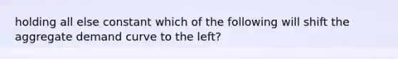 holding all else constant which of the following will shift the aggregate demand curve to the left?