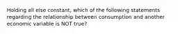 Holding all else constant, which of the following statements regarding the relationship between consumption and another economic variable is NOT true?