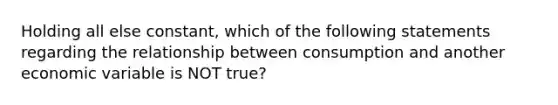 Holding all else constant, which of the following statements regarding the relationship between consumption and another economic variable is NOT true?