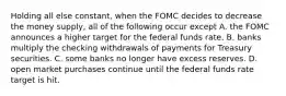 Holding all else constant, when the FOMC decides to decrease the money supply, all of the following occur except A. the FOMC announces a higher target for the federal funds rate. B. banks multiply the checking withdrawals of payments for Treasury securities. C. some banks no longer have excess reserves. D. open market purchases continue until the federal funds rate target is hit.