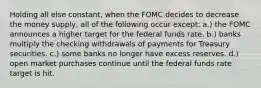 Holding all else constant, when the FOMC decides to decrease the money supply, all of the following occur except: a.) the FOMC announces a higher target for the federal funds rate. b.) banks multiply the checking withdrawals of payments for Treasury securities. c.) some banks no longer have excess reserves. d.) open market purchases continue until the federal funds rate target is hit.