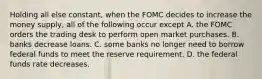 Holding all else constant, when the FOMC decides to increase the money supply, all of the following occur except A. the FOMC orders the trading desk to perform open market purchases. B. banks decrease loans. C. some banks no longer need to borrow federal funds to meet the reserve requirement. D. the federal funds rate decreases.