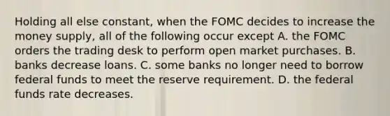 Holding all else constant, when the FOMC decides to increase the money supply, all of the following occur except A. the FOMC orders the trading desk to perform open market purchases. B. banks decrease loans. C. some banks no longer need to borrow federal funds to meet the reserve requirement. D. the federal funds rate decreases.