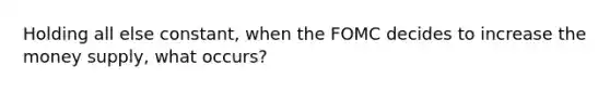 Holding all else constant, when the FOMC decides to increase the money supply, what occurs?