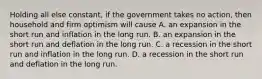 Holding all else constant, if the government takes no action, then household and firm optimism will cause A. an expansion in the short run and inflation in the long run. B. an expansion in the short run and deflation in the long run. C. a recession in the short run and inflation in the long run. D. a recession in the short run and deflation in the long run.