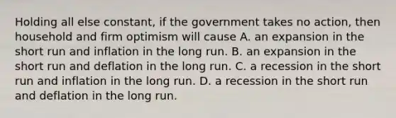 Holding all else constant, if the government takes no action, then household and firm optimism will cause A. an expansion in the short run and inflation in the long run. B. an expansion in the short run and deflation in the long run. C. a recession in the short run and inflation in the long run. D. a recession in the short run and deflation in the long run.