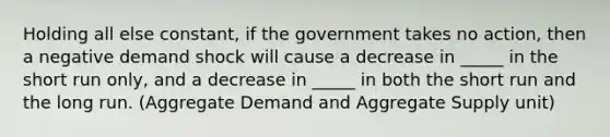 Holding all else constant, if the government takes no action, then a negative demand shock will cause a decrease in _____ in the short run only, and a decrease in _____ in both the short run and the long run. (Aggregate Demand and Aggregate Supply unit)