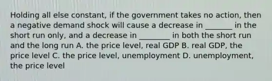 Holding all else constant, if the government takes no action, then a negative demand shock will cause a decrease in _______ in the short run only, and a decrease in ________ in both the short run and the long run A. the price level, real GDP B. real GDP, the price level C. the price level, unemployment D. unemployment, the price level