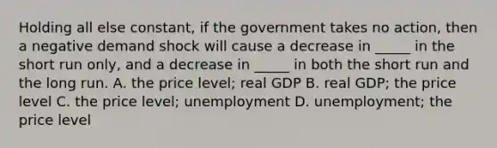 Holding all else constant, if the government takes no action, then a negative demand shock will cause a decrease in _____ in the short run only, and a decrease in _____ in both the short run and the long run. A. the price level; real GDP B. real GDP; the price level C. the price level; unemployment D. unemployment; the price level