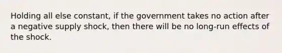 Holding all else constant, if the government takes no action after a negative supply shock, then there will be no long-run effects of the shock.