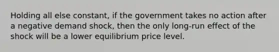 Holding all else constant, if the government takes no action after a negative demand shock, then the only long-run effect of the shock will be a lower equilibrium price level.