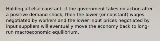 Holding all else constant, if the government takes no action after a positive demand shock, then the lower (or constant) wages negotiated by workers and the lower input prices negotiated by input suppliers will eventually move the economy back to long-run macroeconomic equilibrium.